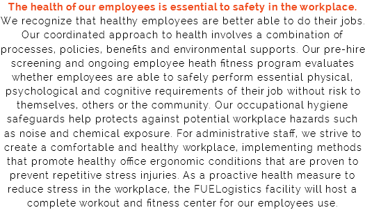The health of our employees is essential to safety in the workplace. We recognize that healthy employees are better able to do their jobs. Our coordinated approach to health involves a combination of processes, policies, benefits and environmental supports. Our pre-hire screening and ongoing employee heath fitness program evaluates whether employees are able to safely perform essential physical, psychological and cognitive requirements of their job without risk to themselves, others or the community. Our occupational hygiene safeguards help protects against potential workplace hazards such as noise and chemical exposure. For administrative staff, we strive to create a comfortable and healthy workplace, implementing methods that promote healthy office ergonomic conditions that are proven to prevent repetitive stress injuries. As a proactive health measure to reduce stress in the workplace, the FUELogistics facility will host a complete workout and fitness center for our employees use.