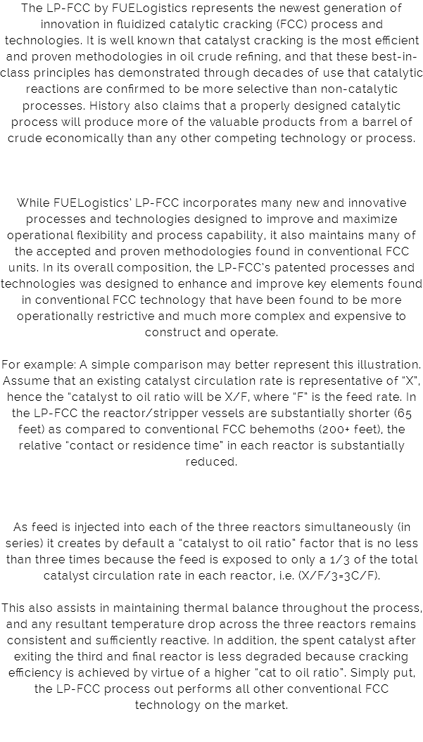 The LP-FCC by FUELogistics represents the newest generation of innovation in fluidized catalytic cracking (FCC) process and technologies. It is well known that catalyst cracking is the most efficient and proven methodologies in oil crude refining, and that these best-in-class principles has demonstrated through decades of use that catalytic reactions are confirmed to be more selective than non-catalytic processes. History also claims that a properly designed catalytic process will produce more of the valuable products from a barrel of crude economically than any other competing technology or process. While FUELogistics’ LP-FCC incorporates many new and innovative processes and technologies designed to improve and maximize operational flexibility and process capability, it also maintains many of the accepted and proven methodologies found in conventional FCC units. In its overall composition, the LP-FCC’s patented processes and technologies was designed to enhance and improve key elements found in conventional FCC technology that have been found to be more operationally restrictive and much more complex and expensive to construct and operate. For example: A simple comparison may better represent this illustration. Assume that an existing catalyst circulation rate is representative of “X”, hence the “catalyst to oil ratio will be X/F, where “F” is the feed rate. In the LP-FCC the reactor/stripper vessels are substantially shorter (65 feet) as compared to conventional FCC behemoths (200+ feet), the relative “contact or residence time” in each reactor is substantially reduced. As feed is injected into each of the three reactors simultaneously (in series) it creates by default a “catalyst to oil ratio” factor that is no less than three times because the feed is exposed to only a 1/3 of the total catalyst circulation rate in each reactor, i.e. (X/F/3=3C/F). This also assists in maintaining thermal balance throughout the process, and any resultant temperature drop across the three reactors remains consistent and sufficiently reactive. In addition, the spent catalyst after exiting the third and final reactor is less degraded because cracking efficiency is achieved by virtue of a higher “cat to oil ratio”. Simply put, the LP-FCC process out performs all other conventional FCC technology on the market. 