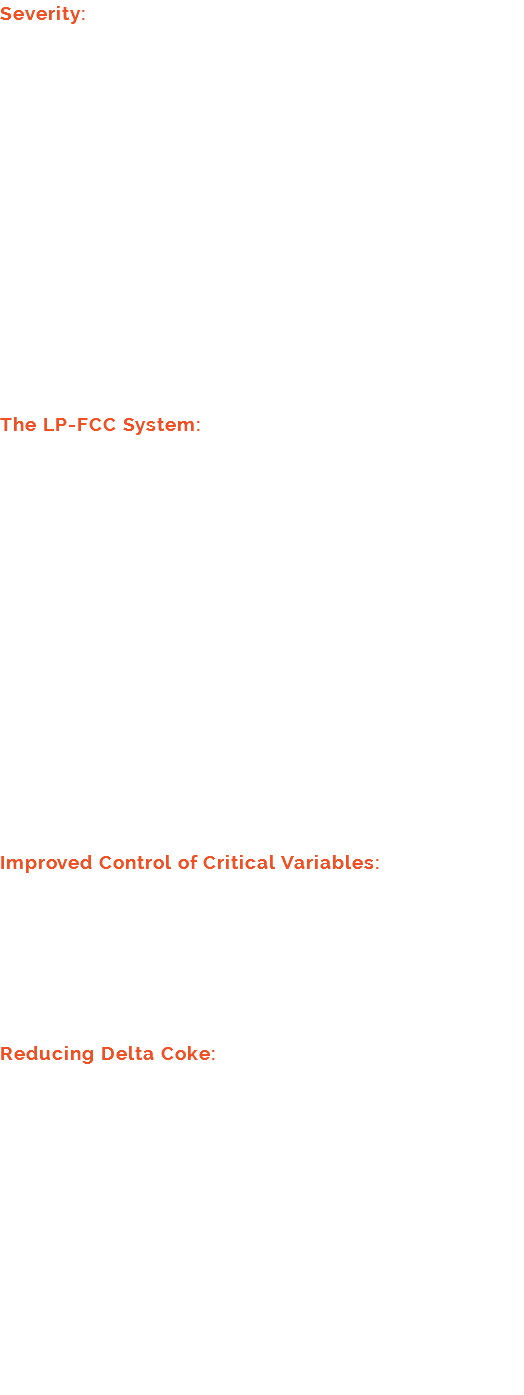 Severity: Reactor severity can be increased by increasing (1) reactor temperature, (2) catalyst-to-oil ratio and (3) reactor residence time. However, the LP-FCC operating conditions of low reaction zone mix temperature, catalyst-to-oil ratio of one to three second reactor residence times are beyond the range of all existing conventional FCC units, though extrapolating from experience suggests that these conditions will make significant positive and profitable contributions to FCC technology. Furthermore, conventional FCC operations do not account for product yield changes that result from combining these conditions with multiple reactors. The LP-FCC System: The LP-FCC is a fluid bed system that transports catalyst through a series of up and down paths, which are part of cells, until the catalyst has circulated through the entire system. Each cell consists of a drop portion, which contains dense phase fluidized catalyst bed transport, and a lift portion of the cell, which contains a dilute phase catalyst transport at a residence time controlled to maximize the desired reactions. At the end of each lift portion, a termination device causes the vapor to exit the cell as catalyst enters the drop portion of the next cell. The lift portion of some cells function as a reactor, some cells perform as hydrocarbon strippers, and some cells act as regenerators. Improved Control of Critical Variables: By selecting individual feedstocks to process in each of several reactors, the operating variable ranges are more narrow and, consequently, control is easier than for mixture of feedstocks containing a greater range of hydrocarbon compositions. Reducing Delta Coke: The LP-FCC operates at higher catalyst-to-oil ratios than conventional FCC's, and therefore produces a lower volume of Delta coke. In FCC's Delta coke is defined as the difference between the weight percent of carbon-on-spent-catalyst entering the regenerator and the weight percent of carbon-on-regenerated-catalyst leaving the regenerator or equivalently the coke yield divided by the catalyst-to-oil ratio, which provides insight as to why increasing catalyst-to-oil ratio decreases delta coke. 