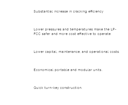 &nbsp;Substantial increase in cracking efficiency Lower pressures and temperatures make the LP-FCC safer and more cost effective to operate. Lower capital, maintenance, and operational costs. Economical portable and modular units.. Quick turn-key construction.