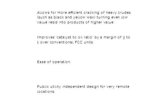 &nbsp;Allows for more efficient cracking of heavy crudes (such as black and yellow wax) turning even low value resid into products of higher value.  Improves ‘catalyst to oil ratio’ by a margin of 3 to 1 over conventional FCC units. Ease of operation. Public utility independent design for very remote locations. 