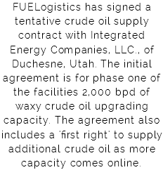 FUELogistics has signed a tentative crude oil supply contract with Integrated Energy Companies, LLC., of Duchesne, Utah. The initial agreement is for phase one of the facilities 2,000 bpd of waxy crude oil upgrading capacity. The agreement also includes a 'first right' to supply additional crude oil as more capacity comes online. 